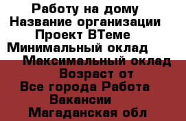 Работу на дому › Название организации ­ Проект ВТеме  › Минимальный оклад ­ 600 › Максимальный оклад ­ 3 000 › Возраст от ­ 18 - Все города Работа » Вакансии   . Магаданская обл.